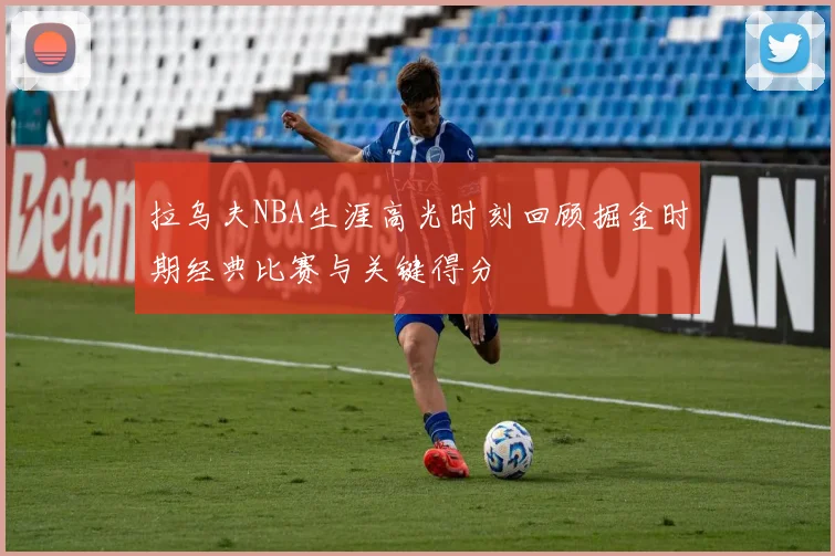 拉乌夫NBA生涯高光时刻回顾掘金时期经典比赛与关键得分