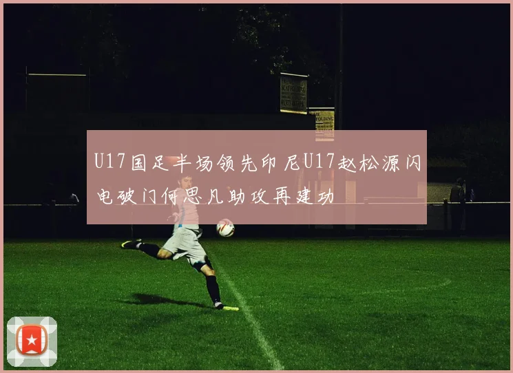 U17国足半场领先印尼U17赵松源闪电破门何思凡助攻再建功