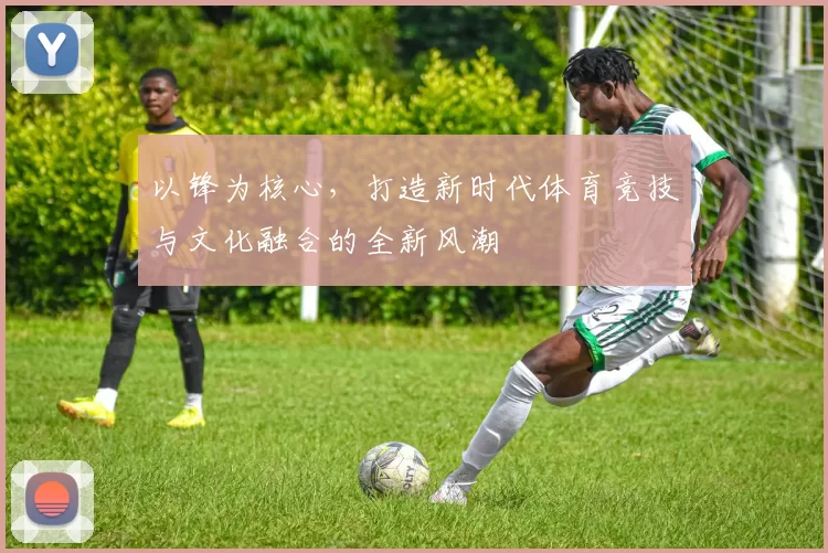 以锋为核心，打造新时代体育竞技与文化融合的全新风潮