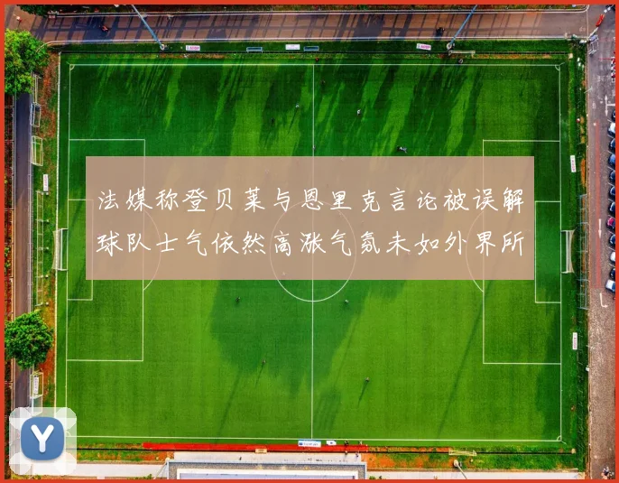 法媒称登贝莱与恩里克言论被误解球队士气依然高涨气氛未如外界所想紧张