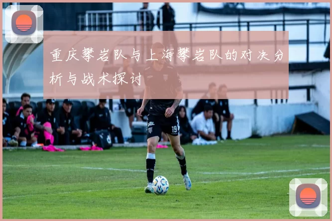 重庆攀岩队与上海攀岩队的对决分析与战术探讨