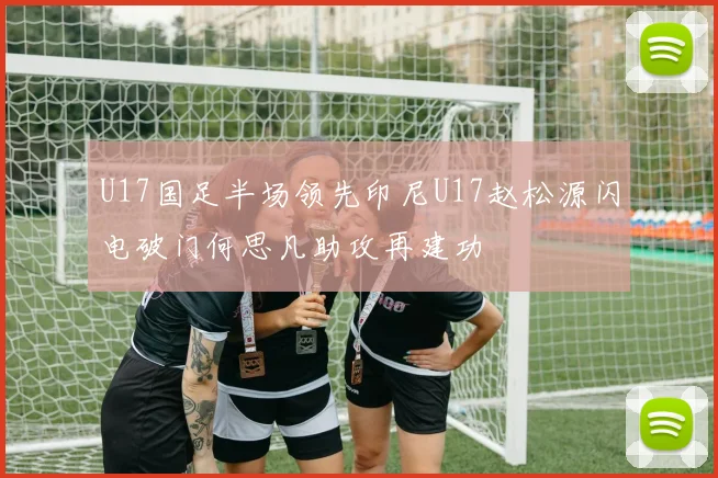 U17国足半场领先印尼U17赵松源闪电破门何思凡助攻再建功