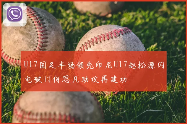 U17国足半场领先印尼U17赵松源闪电破门何思凡助攻再建功