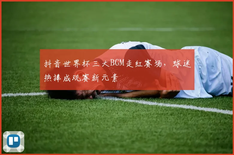 抖音世界杯三大BGM走红赛场，球迷热捧成观赛新元素