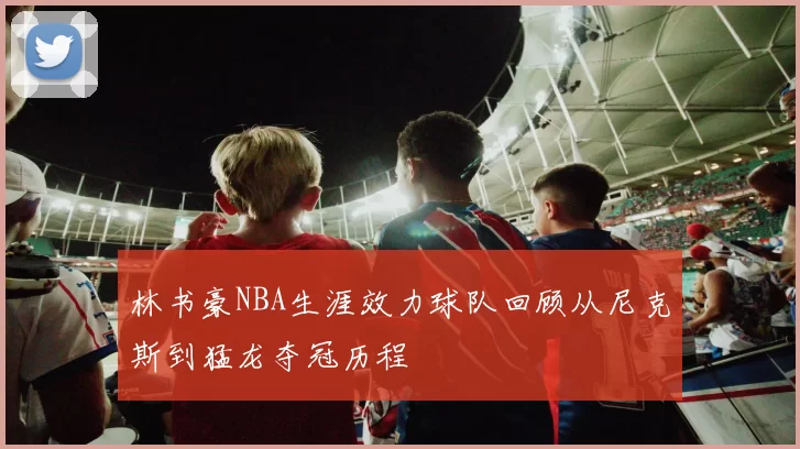 林书豪NBA生涯效力球队回顾从尼克斯到猛龙夺冠历程