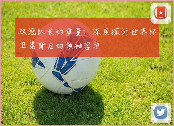 双冠队长的重量：深度探讨世界杯卫冕背后的领袖哲学