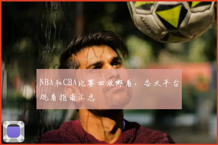 NBA和CBA比赛回放哪看，各大平台观看指南汇总