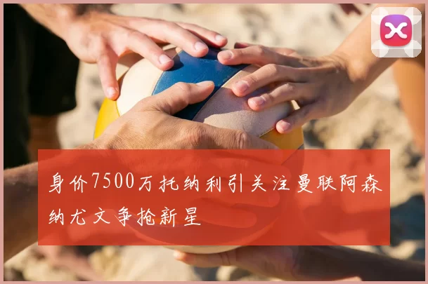 身价7500万托纳利引关注曼联阿森纳尤文争抢新星