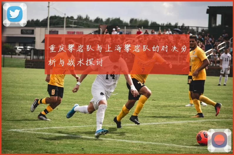 重庆攀岩队与上海攀岩队的对决分析与战术探讨
