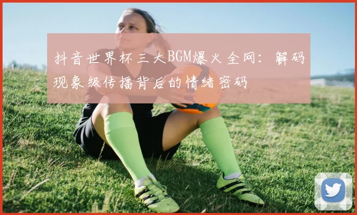 抖音世界杯三大BGM爆火全网：解码现象级传播背后的情绪密码