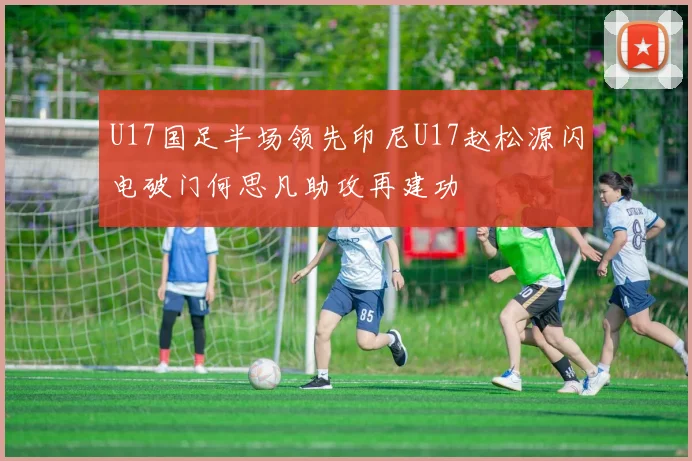 U17国足半场领先印尼U17赵松源闪电破门何思凡助攻再建功