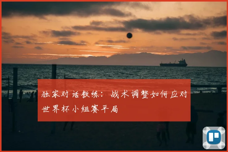 独家对话教练：战术调整如何应对世界杯小组赛平局