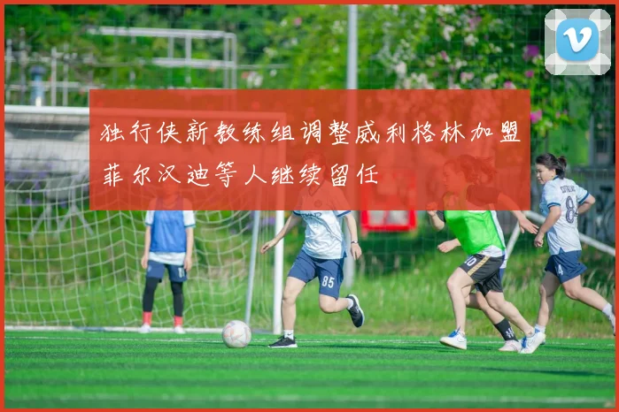 独行侠新教练组调整威利格林加盟菲尔汉迪等人继续留任