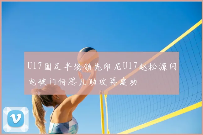 U17国足半场领先印尼U17赵松源闪电破门何思凡助攻再建功