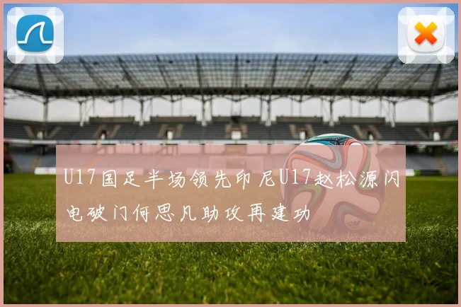 U17国足半场领先印尼U17赵松源闪电破门何思凡助攻再建功