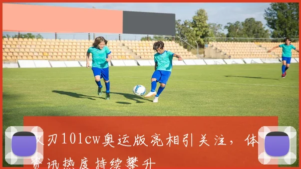 双刃10lcw奥运版亮相引关注，体育资讯热度持续攀升
