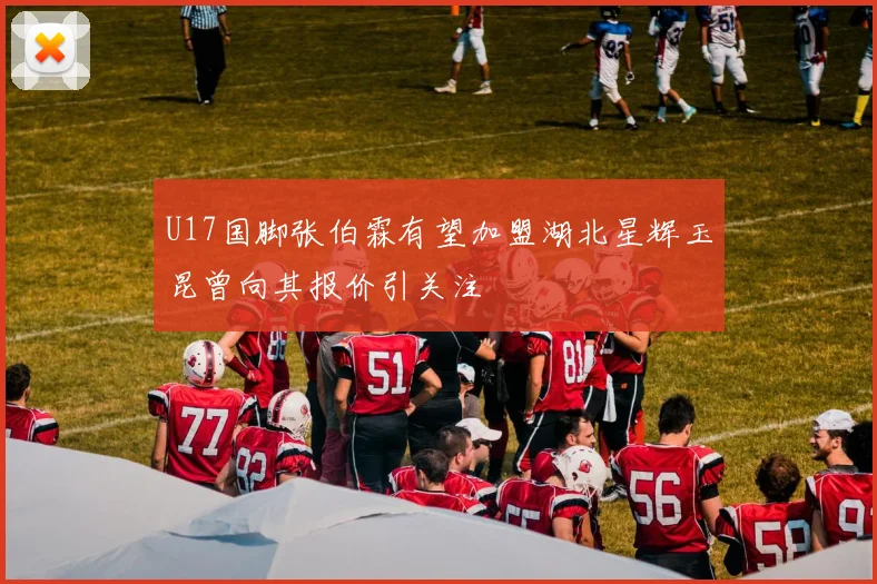 U17国脚张伯霖有望加盟湖北星辉玉昆曾向其报价引关注