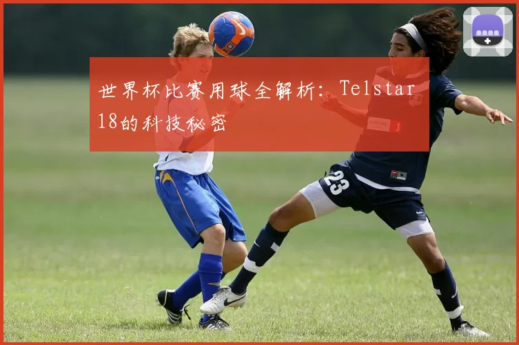 世界杯比赛用球全解析：Telstar 18的科技秘密