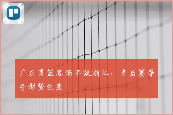 广东男篮客场不敌浙江，季后赛争夺形势生变
