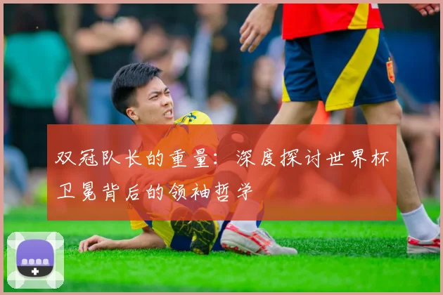 双冠队长的重量：深度探讨世界杯卫冕背后的领袖哲学