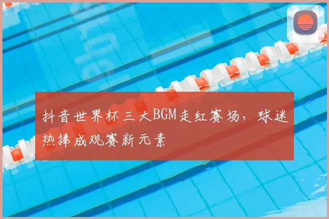 抖音世界杯三大BGM走红赛场，球迷热捧成观赛新元素