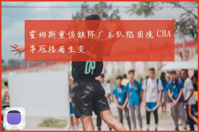 霍姆斯重伤缺阵广东队陷困境 CBA争冠格局生变