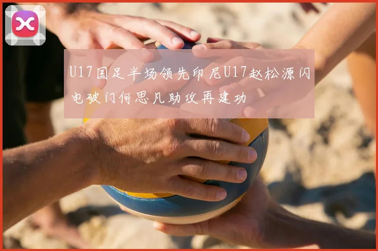U17国足半场领先印尼U17赵松源闪电破门何思凡助攻再建功
