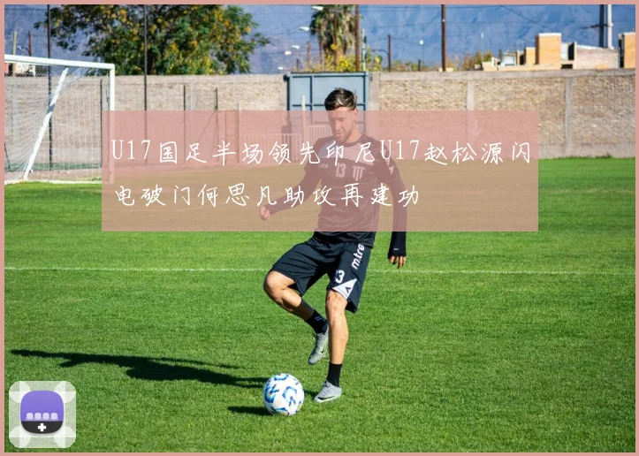 U17国足半场领先印尼U17赵松源闪电破门何思凡助攻再建功