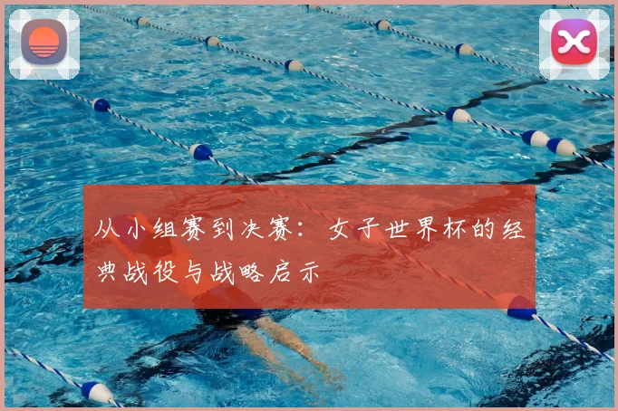 从小组赛到决赛：女子世界杯的经典战役与战略启示