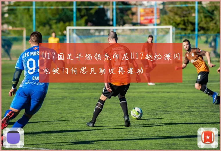 U17国足半场领先印尼U17赵松源闪电破门何思凡助攻再建功