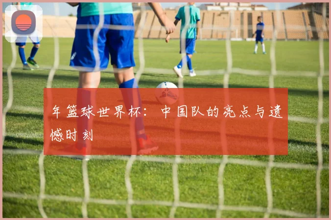 年篮球世界杯:中国队的亮点与遗憾时刻