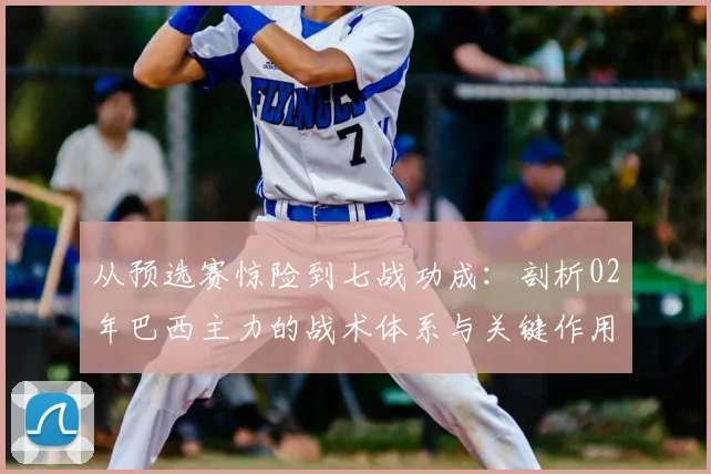 从预选赛惊险到七战功成：剖析02年巴西主力的战术体系与关键作用