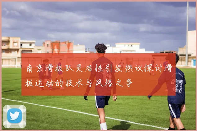 南京滑板队灵活性引发热议探讨滑板运动的技术与风格之争