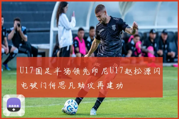 U17国足半场领先印尼U17赵松源闪电破门何思凡助攻再建功