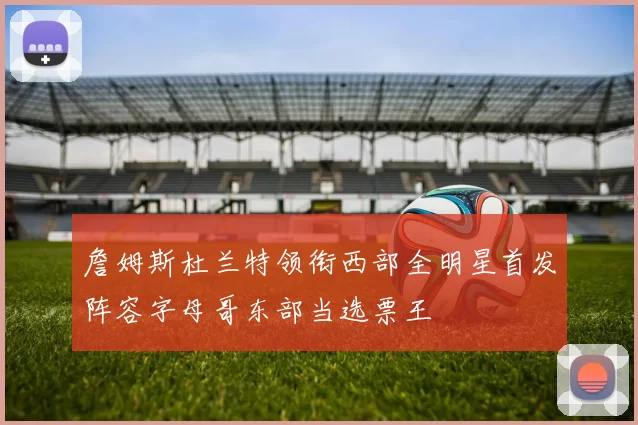 詹姆斯杜兰特领衔西部全明星首发阵容字母哥东部当选票王