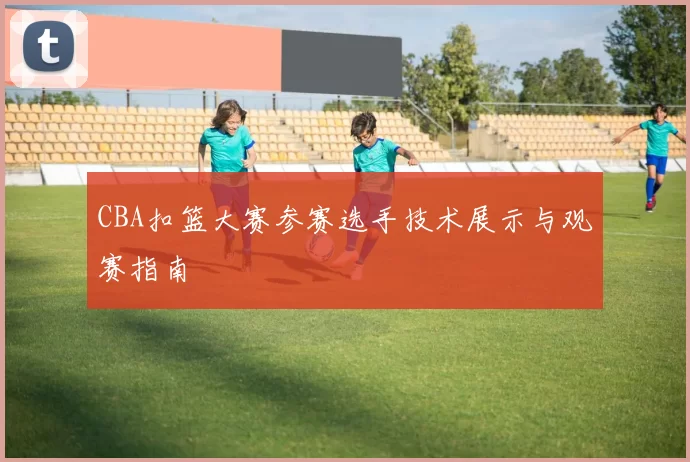 CBA扣篮大赛参赛选手技术展示与观赛指南
