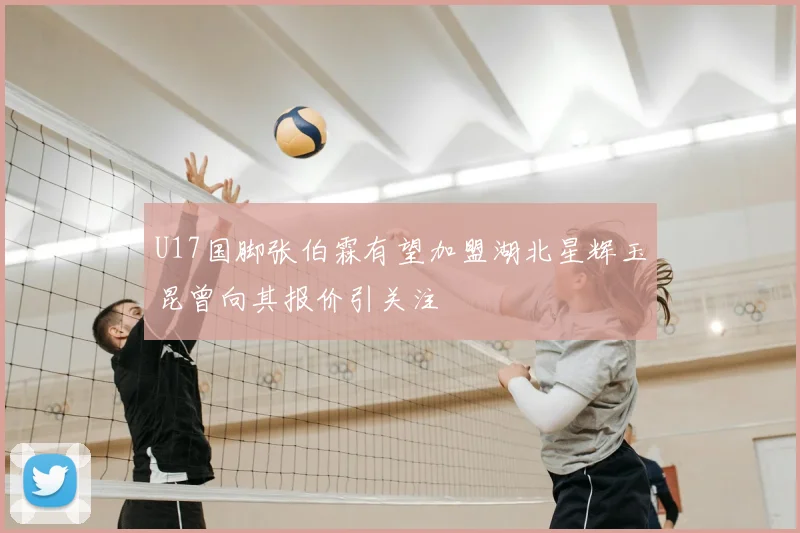 U17国脚张伯霖有望加盟湖北星辉玉昆曾向其报价引关注