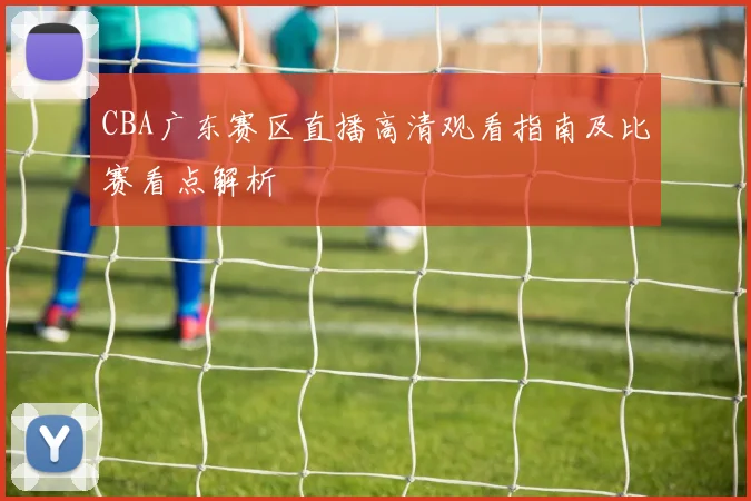 CBA广东赛区直播高清观看指南及比赛看点解析