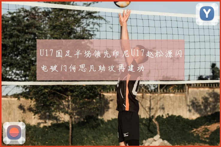 U17国足半场领先印尼U17赵松源闪电破门何思凡助攻再建功