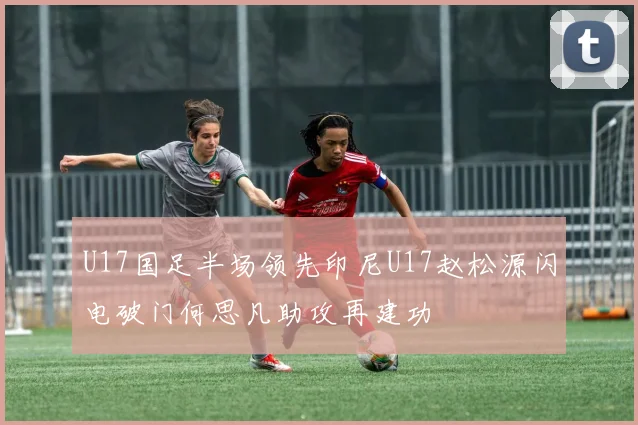 U17国足半场领先印尼U17赵松源闪电破门何思凡助攻再建功