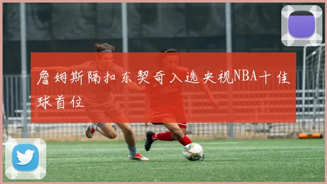 詹姆斯隔扣东契奇入选央视NBA十佳球首位