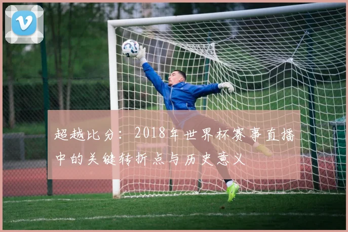 超越比分：2018年世界杯赛事直播中的关键转折点与历史意义