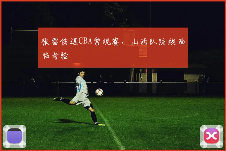 张雷伤退CBA常规赛，山西队防线面临考验