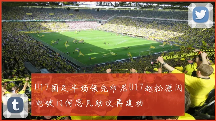 U17国足半场领先印尼U17赵松源闪电破门何思凡助攻再建功