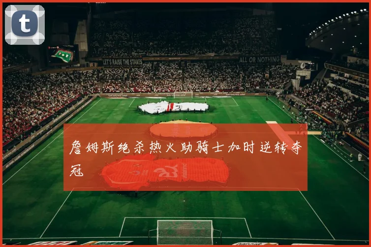 詹姆斯绝杀热火助骑士加时逆转夺冠