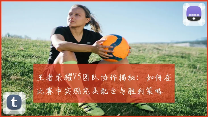 王者荣耀V5团队协作揭秘：如何在比赛中实现完美配合与胜利策略