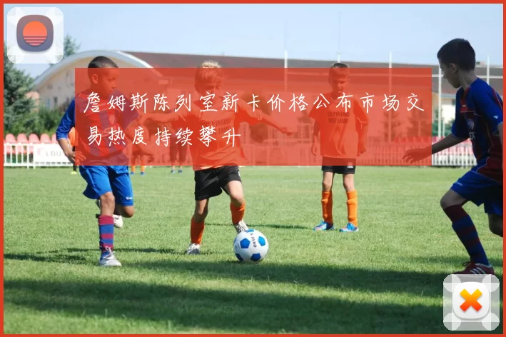 詹姆斯陈列室新卡价格公布市场交易热度持续攀升