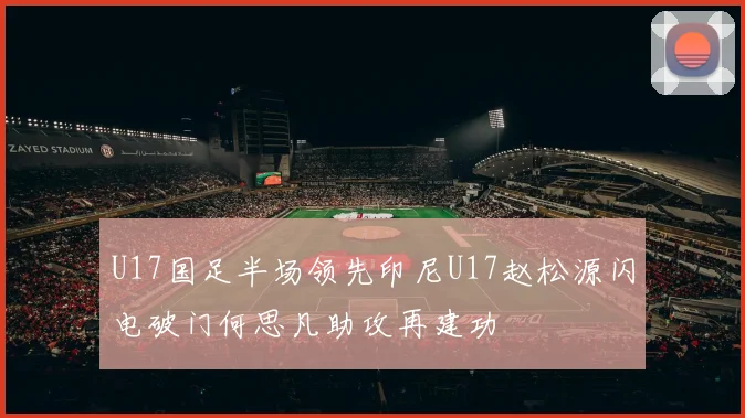U17国足半场领先印尼U17赵松源闪电破门何思凡助攻再建功