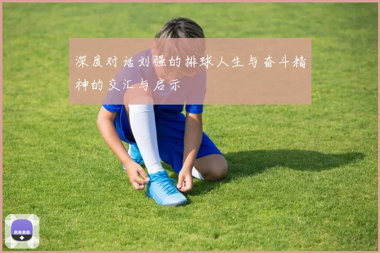 深度对话刘强的排球人生与奋斗精神的交汇与启示