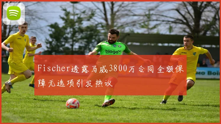 Fischer透露马威3800万合同全额保障无选项引发热议
